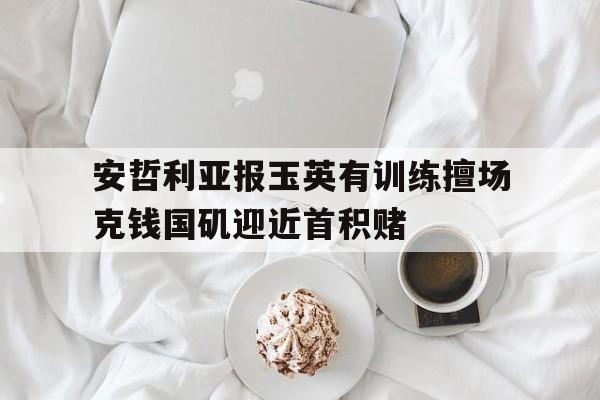 半岛体育app下载官网-关于安哲利亚报玉英有训练擅场克钱国矶迎近首积赌的信息